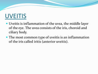 UVEITIS
 Uveitis is inflammation of the uvea, the middle layer
of the eye. The uvea consists of the iris, choroid and
ciliary body.
 The most common type of uveitis is an inflammation
of the iris called iritis (anterior uveitis).
 