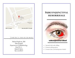 Michael Duplessie, MD
Taiba Hospital
Department of Ophthalmology
Road No 3,
SabahAl Salem
965-25529019
COME SEE US, THEN SEE THE WORLD
SUBCONJUNCTIVAL
HEMORRHAGE
 Associated with ocular rubbing
 Common in allergy patients
 A reason to have your blood pressure checked
 