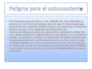 Peligros para el subconscienteEl Pentágono proyecta dotar a sus soldados de unos binoculares capaces de alertar de un peligro antes de que la información que procede de los estímulos visuales llegue a la conciencia. El sistema contará con un casco equipado con electrodos de electroencefalograma para el registro de la actividad cerebral. De este modo, cuando un soldado observe su entorno en el campo de batalla, el sistema le señalará los elementos de dicho entorno que hayan provocado una señal neuronal en su cerebro, antes de que el propio soldado sea capaz de interpretarla y hacerla consciente. De momento se trata de un proyecto encomendado por la DARPA a una empresa norteamericana, de cuya viabilidad dudan algunos científicos. 