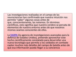      Las investigaciones realizadas en el campo de las neurociencias han confirmado que nuestra intuición nos permite "saber" algunas cosas antes de que, conscientemente, las notemos. En términos científicos, esto significa que nuestro cerebro se percata de elementos de nuestro entorno antes de que nosotros mismos seamos conscientes de ellos. La DARPA (la agencia de investigaciones avanzadas para la defensa de Estados Unidos), pretende aprovechar este hecho científicamente constatado para desarrollar una nueva tecnología que permita a los soldados en combate captar muchos más detalles del campo de batalla antes de que esa información pueda llegar a su conciencia