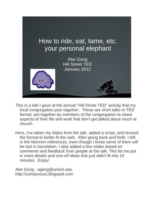 How to ride, eat, tame, etc.
              your personal elephant
                              Abe Gong
                           Hill Street TED
                           January 2012




                              




This is a talk I gave at the annual "Hill Street TED" activity that my
  local congregation puts together. These are short talks in TED
  format, put together by members of the congregation to share
  aspects of their life and work that don't get talked about much at
  church.

Here, I've taken my slides from the talk, added a script, and revised
  the format to better fit the web. After going back and forth, I left
  in the Mormon references, even though I know some of them will
  be lost in translation. I also added a few slides based on
  comments and feedback from people at the talk. This let me put
  in more details and one-off ideas that just didn't fit into 10
  minutes. Enjoy!

Abe Gong : agong@umich.edu
http://compsocsci.blogspot.com
 