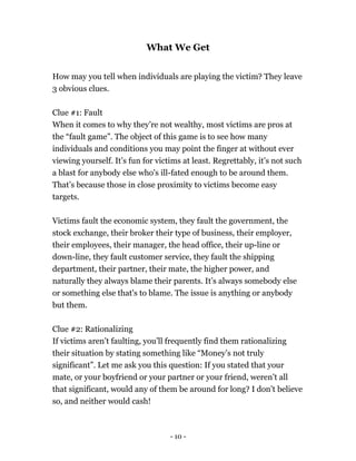 What We Get
How may you tell when individuals are playing the victim? They leave
3 obvious clues.
Clue #1: Fault
When it comes to why they’re not wealthy, most victims are pros at
the “fault game”. The object of this game is to see how many
individuals and conditions you may point the finger at without ever
viewing yourself. It’s fun for victims at least. Regrettably, it’s not such
a blast for anybody else who's ill-fated enough to be around them.
That’s because those in close proximity to victims become easy
targets.
Victims fault the economic system, they fault the government, the
stock exchange, their broker their type of business, their employer,
their employees, their manager, the head office, their up-line or
down-line, they fault customer service, they fault the shipping
department, their partner, their mate, the higher power, and
naturally they always blame their parents. It’s always somebody else
or something else that's to blame. The issue is anything or anybody
but them.
Clue #2: Rationalizing
If victims aren’t faulting, you’ll frequently find them rationalizing
their situation by stating something like “Money’s not truly
significant”. Let me ask you this question: If you stated that your
mate, or your boyfriend or your partner or your friend, weren’t all
that significant, would any of them be around for long? I don’t believe
so, and neither would cash!
- 10 -
 