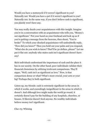 Would you have a motorcycle if it weren’t significant to you?
Naturally not. Would you have a pet if it weren’t significant to you?
Naturally not. In the same way, if you don’t believe cash is significant,
you plainly won’t have any.
You may really dazzle your acquaintances with this insight. Imagine
you’re in a conversation with an acquaintance who tells you, “Money’s
not significant.” Put your hand on your forehead and look up as if
you're getting a message from the heavens, then shout, “You’re
broke!” To which your shocked acquaintance will undoubtedly reply,
“How did you know?” Then you hold out your palm and you respond,
“What else do you wish to know? That’ll be 50 dollars, please!” Let me
put it flat out: anybody who states cash isn’t significant doesn’t have
any!
Rich individuals understand the importance of cash and the place it
has in our society. On the other hand, poor individuals validate their
financial clumsiness by utilizing irrelevant comparisons. They’ll
argue, “Well, cash isn’t as significant as love.” Now, is that
comparison dense or what? What’s more crucial, your arm or your
leg? Perhaps they’re both significant.
Listen up, my friends: cash is extremely significant in the areas in
which it works, and exceedingly insignificant in the areas in which it
doesn’t. And although love might make the world go round, it
certainly doesn’t pay for the building of any hospitals, churches, or
houses. It likewise doesn’t feed anyone. No wealthy individuals
believe money isn't significant.
Clue #3: Whining
- 11 -
 