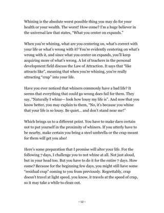 Whining is the absolute worst possible thing you may do for your
health or your wealth. The worst! How come? I’m a huge believer in
the universal law that states, “What you center on expands.”
When you're whining, what are you centering on, what’s correct with
your life or what’s wrong with it? You're evidently centering on what’s
wrong with it, and since what you center on expands, you’ll keep
acquiring more of what’s wrong. A lot of teachers in the personal
development field discuss the Law of Attraction. It says that “like
attracts like”, meaning that when you're whining, you're really
attracting “crap” into your life.
Have you ever noticed that whiners commonly have a bad life? It
seems that everything that could go wrong does fail for them. They
say, “Naturally I whine— look how lousy my life is”. And now that you
know better, you may explain to them, “No, it’s because you whine
that your life is so lousy. Be quiet... and don’t stand near me!”
Which brings us to a different point. You have to make darn certain
not to put yourself in the proximity of whiners. If you utterly have to
be nearby, make certain you bring a steel umbrella or the crap meant
for them will get you also!
Here’s some preparation that I promise will alter your life. For the
following 7 days, I challenge you to not whine at all. Not just aloud,
but in your head too. But you have to do it for the entire 7 days. How
come? Because for the beginning few days, you might still have some
“residual crap” coming to you from previously. Regrettably, crap
doesn’t travel at light speed, you know, it travels at the speed of crap,
so it may take a while to clean out.
- 12 -
 