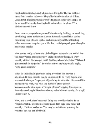 Fault, rationalization, and whining are like pills. They're nothing
more than tension reducers. They alleviate the tension of failure.
Consider it. If an individual weren’t failing in some way, shape, or
form, would he or she have to fault, rationalize, or whine? The
obvious answer is no.
From now on, as you hear yourself disastrously faulting, rationalizing,
or whining, cease and desist at once. Remind yourself that you're
producing your life and that at each moment you'll be attracting
either success or crap into your life. It's crucial you pick your thoughts
and words sagely!
Now you’re ready to hear one of the biggest secrets in the world. Are
you ready? Read this cautiously: there's no such thing as a truly
wealthy victim! Did you get that? Besides, who would listen? “Whaa, I
got a scratch in my yacht.” To which almost anybody would reply,
“Who gives a damn?”
What do individuals get out of being a victim? The answer is
attention. Believe me; it's nearly impossible to be really happy and
successful when you’re perpetually aching for attention. Because if it’s
attention you wish, you’re at the mercy of other people.
You commonly wind up as a “people pleaser” begging for approval.
Attention-seeking is likewise an issue, as individuals tend to do stupid
things to get it.
Now, as I stated, there's no such thing as a wealthy victim. So to
remain a victim, attention seekers make darn sure they never get
wealthy. It’s time to choose. You may be a victim or you may be
wealthy, but you can’t be both.
- 13 -
 