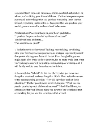 Listen up! Each time, and I mean each time, you fault, rationalize, or
whine, you're slitting your financial throat. It’s time to repossess your
power and acknowledge that you produce everything that's in your
life and everything that is not in it. Recognize that you produce your
wealth, your non-wealth, and each level in between.
Proclamation: Place your hand on your heart and state...
“I produce the precise level of my financial success!”
Touch your head and state...
“I've a millionaire mind!”
1. Each time you catch yourself faulting, rationalizing, or whining,
slide your forefinger across your neck, as a trigger to prompt yourself
that you're slitting your financial throat. Even though this gesture
might seem a bit crude to do to yourself, it’s no more crude than what
you’re doing to yourself by faulting, rationalizing, or whining, and it
will finally work to ease these destructive habits.
2. Accomplish a “debrief”. At the end of every day, put down one
thing that went well and one thing that didn’t. Then write the answer
to the accompanying question: “How did I produce each of these
situations?” If other people were involved, inquire, “What was my
part in producing each of these situations?” This drill will keep you
accountable for your life and make you aware of the techniques that
are working for you and the techniques that are not.
- 14 -
 