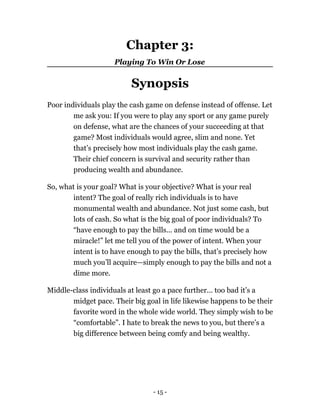Chapter 3:
Playing To Win Or Lose
Synopsis
Poor individuals play the cash game on defense instead of offense. Let
me ask you: If you were to play any sport or any game purely
on defense, what are the chances of your succeeding at that
game? Most individuals would agree, slim and none. Yet
that’s precisely how most individuals play the cash game.
Their chief concern is survival and security rather than
producing wealth and abundance.
So, what is your goal? What is your objective? What is your real
intent? The goal of really rich individuals is to have
monumental wealth and abundance. Not just some cash, but
lots of cash. So what is the big goal of poor individuals? To
“have enough to pay the bills... and on time would be a
miracle!” let me tell you of the power of intent. When your
intent is to have enough to pay the bills, that’s precisely how
much you’ll acquire—simply enough to pay the bills and not a
dime more.
Middle-class individuals at least go a pace further... too bad it’s a
midget pace. Their big goal in life likewise happens to be their
favorite word in the whole wide world. They simply wish to be
“comfortable”. I hate to break the news to you, but there’s a
big difference between being comfy and being wealthy.
- 15 -
 