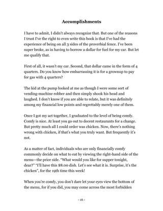 Accomplishments
I have to admit, I didn’t always recognize that. But one of the reasons
I trust I've the right to even write this book is that I’ve had the
experience of being on all 3 sides of the proverbial fence. I’ve been
super broke, as in having to borrow a dollar for fuel for my car. But let
me qualify that.
First of all, it wasn’t my car. Second, that dollar came in the form of 4
quarters. Do you know how embarrassing it is for a grownup to pay
for gas with 4 quarters?
The kid at the pump looked at me as though I were some sort of
vending-machine robber and then simply shook his head and
laughed. I don’t know if you are able to relate, but it was definitely
among my financial low points and regrettably merely one of them.
Once I got my act together, I graduated to the level of being comfy.
Comfy is nice. At least you go out to decent restaurants for a change.
But pretty much all I could order was chicken. Now, there’s nothing
wrong with chicken, if that’s what you truly want. But frequently it’s
not.
As a matter of fact, individuals who are only financially comfy
commonly decide on what to eat by viewing the right-hand side of the
menu—the price side. “What would you like for supper tonight,
dear?” “I’ll have this $8.00 dish. Let’s see what it is. Surprise, it’s the
chicken”, for the 19th time this week!
When you’re comfy, you don’t dare let your eyes view the bottom of
the menu, for if you did, you may come across the most forbidden
- 16 -
 