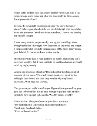 words in the middle-class dictionary: market value! And even if you
were curious, you’d never ask what the price really is. First, as you
know you can’t afford it.
Second, it’s downright embarrassing once you know the waiter
doesn’t believe you when he tells you the dish is $46 with side dishes
extra and you state, “You know what, somehow, I have a real craving
for chicken tonight!”
I have to say that for me personally, among the best things about
being wealthy isn't having to view the prices on the menu any longer.
I eat precisely what I wish to eat regardless of the price. I may assure
you, I didn’t do that when I was bust or comfy.
It comes down to this: If your goal is to be comfy, chances are you’ll
never get wealthy. But if your goal is to be wealthy, chances are you’ll
wind up mighty comfy.
Among the principles I teach is “If you shoot for the stars, you’ll at
any rate hit the moon.” Poor individuals don’t even shoot for the
ceiling in their home, and then they wonder why they’re not
successful. Well, they just learned.
You get what you really intend to get. If you wish to get wealthy, your
goal has to be wealthy. Not to have enough to pay the bills, and not
simply to have enough to be comfy. Wealthy means wealthy!
Proclamation: Place your hand on your heart and state...
“My destination is to become a millionaire and more!”
Touch your head and state...
“I've a millionaire mind!”
- 17 -
 
