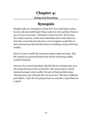 Chapter 4:
Doing And Dreaming
Synopsis
Wealthy folks are committed to being rich. Poor individuals wish to
be rich. Ask most individuals if they wish to be rich and they’d look at
you as if you were loony. “Naturally I wish to be rich,” they’d state.
The reality, however, is that most individuals don’t truly wish to be
rich. How come? Because they have a lot of negative wealth files in
their subconscious that tell them there's something wrong with being
wealthy.
Each of us has a wealth file inside the cabinet called our brain. This
file contains our personal beliefs that include why being wealthy
would be fantastic.
However, for a lot of individuals, this file likewise includes data as to
why being rich may not be so fantastic. This means they've mixed
internal messages about wealth. One part of them joyfully states,
“Having more cash will make life a lot more fun.” But then a different
part hollers, “Yeah, but I’m going to have to work like a dog! What fun
is that?”
- 19 -
 