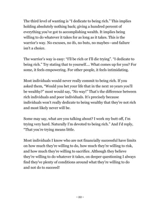 The third level of wanting is “I dedicate to being rich.” This implies
holding absolutely nothing back; giving a hundred percent of
everything you’ve got to accomplishing wealth. It implies being
willing to do whatever it takes for as long as it takes. This is the
warrior’s way. No excuses, no ifs, no buts, no maybes—and failure
isn't a choice.
The warrior’s way is easy: “I'll be rich or I'll die trying”. “I dedicate to
being rich.” Try stating that to yourself.... What comes up for you? For
some, it feels empowering. For other people, it feels intimidating.
Most individuals would never really commit to being rich. If you
asked them, “Would you bet your life that in the next 10 years you'll
be wealthy?” most would say, “No way!” That’s the difference between
rich individuals and poor individuals. It’s precisely because
individuals won’t really dedicate to being wealthy that they're not rich
and most likely never will be.
Some may say, what are you talking about? I work my butt off, I’m
trying very hard. Naturally I’m devoted to being rich.” And I'd reply,
“That you’re trying means little.
Most individuals I know who are not financially successful have limits
on how much they're willing to do, how much they’re willing to risk,
and how much they're willing to sacrifice. Although they believe
they’re willing to do whatever it takes, on deeper questioning I always
find they've plenty of conditions around what they're willing to do
and not do to succeed!
- 22 -
 
