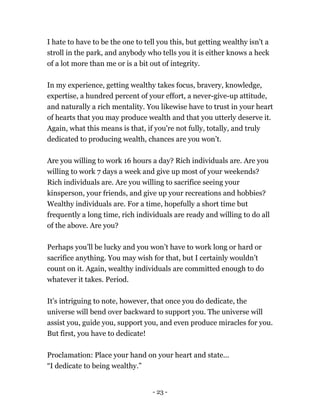 I hate to have to be the one to tell you this, but getting wealthy isn't a
stroll in the park, and anybody who tells you it is either knows a heck
of a lot more than me or is a bit out of integrity.
In my experience, getting wealthy takes focus, bravery, knowledge,
expertise, a hundred percent of your effort, a never-give-up attitude,
and naturally a rich mentality. You likewise have to trust in your heart
of hearts that you may produce wealth and that you utterly deserve it.
Again, what this means is that, if you're not fully, totally, and truly
dedicated to producing wealth, chances are you won’t.
Are you willing to work 16 hours a day? Rich individuals are. Are you
willing to work 7 days a week and give up most of your weekends?
Rich individuals are. Are you willing to sacrifice seeing your
kinsperson, your friends, and give up your recreations and hobbies?
Wealthy individuals are. For a time, hopefully a short time but
frequently a long time, rich individuals are ready and willing to do all
of the above. Are you?
Perhaps you’ll be lucky and you won’t have to work long or hard or
sacrifice anything. You may wish for that, but I certainly wouldn’t
count on it. Again, wealthy individuals are committed enough to do
whatever it takes. Period.
It’s intriguing to note, however, that once you do dedicate, the
universe will bend over backward to support you. The universe will
assist you, guide you, support you, and even produce miracles for you.
But first, you have to dedicate!
Proclamation: Place your hand on your heart and state...
“I dedicate to being wealthy.”
- 23 -
 