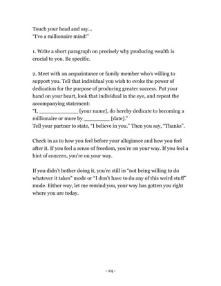 Touch your head and say...
“I've a millionaire mind!”
1. Write a short paragraph on precisely why producing wealth is
crucial to you. Be specific.
2. Meet with an acquaintance or family member who's willing to
support you. Tell that individual you wish to evoke the power of
dedication for the purpose of producing greater success. Put your
hand on your heart, look that individual in the eye, and repeat the
accompanying statement:
“I, ____________ [your name], do hereby dedicate to becoming a
millionaire or more by ________ [date].”
Tell your partner to state, “I believe in you.” Then you say, “Thanks”.
Check in as to how you feel before your allegiance and how you feel
after it. If you feel a sense of freedom, you’re on your way. If you feel a
hint of concern, you’re on your way.
If you didn’t bother doing it, you’re still in “not being willing to do
whatever it takes” mode or “I don’t have to do any of this weird stuff”
mode. Either way, let me remind you, your way has gotten you right
where you are today.
- 24 -
 
