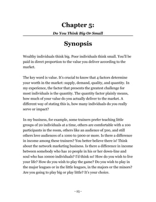 Chapter 5:
Do You Think Big Or Small
Synopsis
Wealthy individuals think big. Poor individuals think small. You’ll be
paid in direct proportion to the value you deliver according to the
market.
The key word is value. It’s crucial to know that 4 factors determine
your worth in the market: supply, demand, quality, and quantity. In
my experience, the factor that presents the greatest challenge for
most individuals is the quantity. The quantity factor plainly means,
how much of your value do you actually deliver to the market. A
different way of stating this is, how many individuals do you really
serve or impact?
In my business, for example, some trainers prefer teaching little
groups of 20 individuals at a time, others are comfortable with a 100
participants in the room, others like an audience of 500, and still
others love audiences of a 1000 to 5000 or more. Is there a difference
in income among these trainers? You better believe there is! Think
about the network marketing business. Is there a difference in income
between somebody who has 10 people in his or her down-line and
soul who has 10000 individuals? I’d think so! How do you wish to live
your life? How do you wish to play the game? Do you wish to play in
the major leagues or in the little leagues, in the majors or the minors?
Are you going to play big or play little? It’s your choice.
- 25 -
 