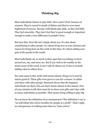 Thinking Big
Most individuals choose to play little. How come? First, because of
concern. They’re scared to death of failure and they’re even more
frightened of success. Second, individuals play little, as they feel little.
They feel unworthy. They don’t feel they’re great enough or important
enough to make a true difference in people’s lives.
But hear this: Your life isn't simply about you. It’s also about
contributing to other people. It’s about living true to your mission and
reason for being here on this earth at this time. It’s about adding your
part of the puzzle to the world.
Most individuals are so stuck in their egos that everything revolves
around me, me, and more me. But if you wish to be wealthy in the
truest sense of the word, it can’t only be about you. It has to include
adding value to others lives.
We each came to this earth with innate talents, things we’re just by
nature good at. These gifts were given to you for a reason: to utilize
and share with other people. Research shows that the happiest
individuals are those who use their innate talents to the utmost. Part
of your mission in life then must be to share your gifts and value with
as many individuals as possible. That means being willing to play big.
Do you know the definition of an entrepreneur? The definition I use is
“an individual who solves troubles for people at a profit”. That’s right,
an entrepreneur is nothing more than an “issue solver”.
- 26 -
 
