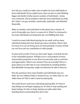 So I ask you, would you rather solve troubles for more individuals or
fewer individuals? If you replied more, then you have to start thinking
bigger and decide to help massive numbers of individuals—1000s,
even 1000000s. The by-product is that the more individuals you help,
the “richer” you get, mentally, emotionally, spiritually, and definitely
financially.
Make no mistake; each individual on this planet has a mission. If
you're living right now, there’s a reason for it. What I've witnessed is
too many individuals not doing their job, not fulfilling their duty.
I watch too many individuals playing far too small, and too many
individuals letting their fear-based ego selves rule them. There's that
too many of us are not living up to our total potential, in terms of both
our own lives and our contribution to other people.
It comes down to this: If not you, then who? Again, everybody has his
or her unequalled purpose. Perhaps you’re a real property investor
and purchase properties to rent them out and make cash on cash flow
and appreciation. What’s your mission? How do you help? There’s a
great chance you add value to your community by assisting families
find affordable housing they might not otherwise be able to discover.
Now the question is how many families and individuals may you
help? Are you willing to help 10 instead of one, 20 rather than 10, 100
rather than 20? This is what I mean by playing big.
The world doesn’t need more individuals playing little. It’s time to
stop hiding out and begin stepping out. It’s time to stop needing and
begin leading. It’s time to begin sharing your gifts rather than
hoarding them or pretending they don’t exist.
- 27 -
 