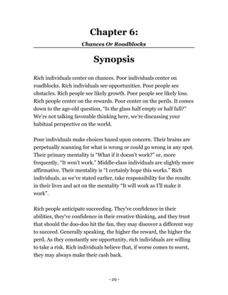 Chapter 6:
Chances Or Roadblocks
Synopsis
Rich individuals center on chances. Poor individuals center on
roadblocks. Rich individuals see opportunities. Poor people see
obstacles. Rich people see likely growth. Poor people see likely loss.
Rich people center on the rewards. Poor center on the perils. It comes
down to the age-old question, “Is the glass half empty or half full?”
We’re not talking favorable thinking here, we’re discussing your
habitual perspective on the world.
Poor individuals make choices based upon concern. Their brains are
perpetually scanning for what is wrong or could go wrong in any spot.
Their primary mentality is “What if it doesn’t work?” or, more
frequently, “It won’t work.” Middle-class individuals are slightly more
affirmative. Their mentality is “I certainly hope this works.” Rich
individuals, as we’ve stated earlier, take responsibility for the results
in their lives and act on the mentality “It will work as I’ll make it
work”.
Rich people anticipate succeeding. They've confidence in their
abilities, they've confidence in their creative thinking, and they trust
that should the doo-doo hit the fan, they may discover a different way
to succeed. Generally speaking, the higher the reward, the higher the
peril. As they constantly see opportunity, rich individuals are willing
to take a risk. Rich individuals believe that, if worse comes to worst,
they may always make their cash back.
- 29 -
 
