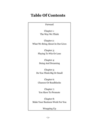 Table Of Contents
- 3 -
Forward
Chapter 1:
The Way We Think
Chapter 2:
What We Bring About In Our Lives
Chapter 3:
Playing To Win Or Lose
Chapter 4:
Doing And Dreaming
Chapter 5:
Do You Think Big Or Small
Chapter 6:
Chances Or Roadblocks
Chapter 7:
You Have To Promote
Chapter 8:
Make Your Business Work For You
Wrapping Up
 