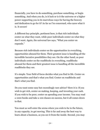 financially, you have to do something, purchase something, or begin
something. And when you do, is it luck or is it the universe or a higher
power supporting you in its marvelous ways for having the bravery
and dedication to go for it? As far as I’m concerned, who cares what it
is. It occurs!
A different key principle, pertinent here, is that rich individuals
center on what they want, while poor individuals center on what they
don’t want. Again, the universal law says, “What you center on
expands.”
Because rich individuals center on the opportunities in everything,
opportunities abound for them. Their greatest issue is handling all the
incredible lucrative possibilities they see. On the other hand, as poor
individuals center on the roadblocks in everything, roadblocks
abound for them and their greatest issue is handling all the incredible
roadblocks they see.
It’s simple. Your field of focus decides what you find in life. Center on
opportunities and that’s what you find. Center on roadblocks and
that’s what you find.
Do you want some easy but exceedingly rare advice? Here it is: If you
wish to get rich, center on making, keeping, and investing your cash.
If you wish to be poor, center on spending your income. You may read
a 1000 books and take a 100 classes on success, but it all comes down
to that.
You must as well enter the arena where you wish to be in the future,
in any capacity, to get moving. This is far and away the best way to
learn about a business, as you see it from the inside. Second, you may
- 31 -
 