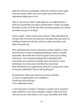 make the contacts you postulate, which you could never have made
from the outside. Third, once you’re there many other doors of
opportunity might open to you.
That is, once you see what’s really going on, you might discover a
niche for yourself that you hadn’t realized before. Fourth, you might
find that you don’t truly like this field, and thank goodness you found
out before you got in too deep!
I have a motto: “Action always beats inaction.” Rich individuals get
moving. They trust that once they get in the game, they may arrive at
intelligent decisions in the here and now, make corrections, and
adjust along the way.
Poor individuals don’t trust in themselves or their abilities, so they
trust they have to know everything beforehand, which is virtually
impossible. Meanwhile they don’t do squat! In the end, by telling
themselves, “I’m not doing anything till I’ve identified each
conceivable issue and know precisely what to do about it”, poor
individuals never take action and therefore always lose.
Rich individuals see an opportunity, jump on it, and get even richer.
As for poor individuals? They’re still “gearing up”!
Proclamations: Place your hand on your heart and state . . .
“I center on opportunities over roadblocks.”
Touch your head and state...
“I've a millionaire mind!”
1. Get in the game. Consider a situation or project you’ve wanted to
begin. Whatever you’ve been waiting for, forget it. Start now from
wherever you are with whatever you’ve got. If possible, do it while
- 32 -
 