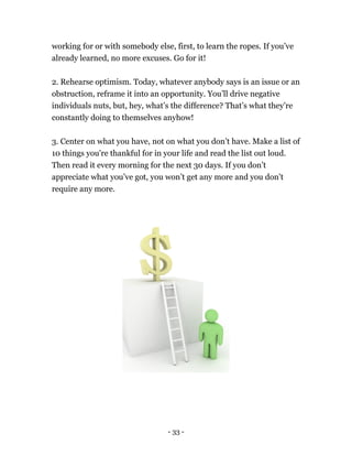 working for or with somebody else, first, to learn the ropes. If you’ve
already learned, no more excuses. Go for it!
2. Rehearse optimism. Today, whatever anybody says is an issue or an
obstruction, reframe it into an opportunity. You’ll drive negative
individuals nuts, but, hey, what’s the difference? That’s what they’re
constantly doing to themselves anyhow!
3. Center on what you have, not on what you don’t have. Make a list of
10 things you're thankful for in your life and read the list out loud.
Then read it every morning for the next 30 days. If you don’t
appreciate what you’ve got, you won’t get any more and you don’t
require any more.
- 33 -
 