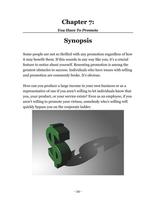 Chapter 7:
You Have To Promote
Synopsis
Some people are not so thrilled with any promotion regardless of how
it may benefit them. If this sounds in any way like you, it’s a crucial
feature to notice about yourself. Resenting promotion is among the
greatest obstacles to success. Individuals who have issues with selling
and promotion are commonly broke. It’s obvious.
How can you produce a large income in your own business or as a
representative of one if you aren’t willing to let individuals know that
you, your product, or your service exists? Even as an employee, if you
aren’t willing to promote your virtues, somebody who's willing will
quickly bypass you on the corporate ladder.
- 34 -
 