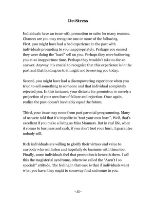 De-Stress
Individuals have an issue with promotion or sales for many reasons.
Chances are you may recognize one or more of the following.
First, you might have had a bad experience in the past with
individuals promoting to you inappropriately. Perhaps you sensed
they were doing the “hard” sell on you. Perhaps they were bothering
you at an inopportune time. Perhaps they wouldn’t take no for an
answer. Anyway, it’s crucial to recognize that this experience is in the
past and that holding on to it might not be serving you today.
Second, you might have had a disempowering experience when you
tried to sell something to someone and that individual completely
rejected you. In this instance, your distaste for promotion is merely a
projection of your own fear of failure and rejection. Once again,
realize the past doesn't inevitably equal the future.
Third, your issue may come from past parental programming. Many
of us were told that it’s impolite to “toot your own horn”. Well, that’s
excellent if you make a living as Miss Manners. But in real life, when
it comes to business and cash, if you don’t toot your horn, I guarantee
nobody will.
Rich individuals are willing to glorify their virtues and value to
anybody who will listen and hopefully do business with them too.
Finally, some individuals feel that promotion is beneath them. I call
this the magisterial syndrome, otherwise called the “Aren’t I so
special?” attitude. The feeling in that case is that if individuals want
what you have, they ought to someway find and come to you.
- 35 -
 