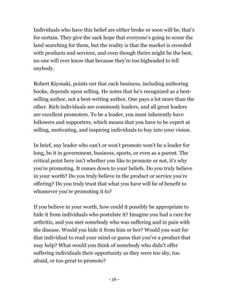 Individuals who have this belief are either broke or soon will be, that’s
for certain. They give the sack hope that everyone’s going to scour the
land searching for them, but the reality is that the market is crowded
with products and services, and even though theirs might be the best,
no one will ever know that because they’re too bigheaded to tell
anybody.
Robert Kiyosaki, points out that each business, including authoring
books, depends upon selling. He notes that he's recognized as a best-
selling author, not a best-writing author. One pays a lot more than the
other. Rich individuals are commonly leaders, and all great leaders
are excellent promoters. To be a leader, you must inherently have
followers and supporters, which means that you have to be expert at
selling, motivating, and inspiring individuals to buy into your vision.
In brief, any leader who can’t or won’t promote won't be a leader for
long, be it in government, business, sports, or even as a parent. The
critical point here isn’t whether you like to promote or not, it's why
you’re promoting. It comes down to your beliefs. Do you truly believe
in your worth? Do you truly believe in the product or service you’re
offering? Do you truly trust that what you have will be of benefit to
whomever you’re promoting it to?
If you believe in your worth, how could it possibly be appropriate to
hide it from individuals who postulate it? Imagine you had a cure for
arthritis, and you met somebody who was suffering and in pain with
the disease. Would you hide it from him or her? Would you wait for
that individual to read your mind or guess that you've a product that
may help? What would you think of somebody who didn’t offer
suffering individuals their opportunity as they were too shy, too
afraid, or too great to promote?
- 36 -
 