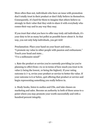 More often than not, individuals who have an issue with promotion
don’t totally trust in their product or don’t fully believe in themselves.
Consequently, it’s hard for them to imagine that others believe so
strongly in their value that they wish to share it with everybody who
comes their way and in any way they may.
If you trust that what you have to offer may truly aid individuals, it’s
your duty to let as many hoi polloi as possible know about it. In that
way, you not only help individuals, you get rich!
Proclamation: Place your hand on your heart and state...
“I promote my value to other people with passion and enthusiasm.”
Touch your head and state...
“I've a millionaire mind!”
1. Rate the product or service you're currently providing (or you're
planning to offer) from 1 to 10 in terms of how much you trust in its
value (1 being the lowest, 10 being the highest). If your rating
outcome is 7–9, revise your product or service to better the value. If
your outcome is 6 or below, quit offering that product or service and
begin representing something you really believe in.
2. Study books, listen to audios and CDs, and take classes on
marketing and sales. Become an authority in both of these areas to a
point where you may promote your worth successfully and with a
hundred percent integrity.
- 37 -
 