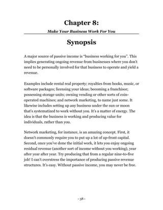 Chapter 8:
Make Your Business Work For You
Synopsis
A major source of passive income is “business working for you”. This
implies generating ongoing revenue from businesses where you don't
need to be personally involved for that business to operate and yield a
revenue.
Examples include rental real property; royalties from books, music, or
software packages; licensing your ideas; becoming a franchisor;
possessing storage units; owning vending or other sorts of coin-
operated machines; and network marketing, to name just some. It
likewise includes setting up any business under the sun or moon
that's systematized to work without you. It’s a matter of energy. The
idea is that the business is working and producing value for
individuals, rather than you.
Network marketing, for instance, is an amazing concept. First, it
doesn’t commonly require you to put up a lot of up-front capital.
Second, once you’ve done the initial work, it lets you enjoy ongoing
residual revenue (another sort of income without you working), year
after year after year. Try producing that from a regular nine-to-five
job! I can’t overstress the importance of producing passive revenue
structures. It’s easy. Without passive income, you may never be free.
- 38 -
 