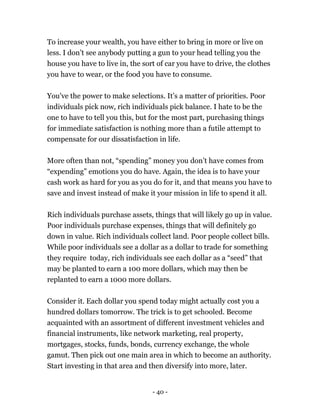 To increase your wealth, you have either to bring in more or live on
less. I don’t see anybody putting a gun to your head telling you the
house you have to live in, the sort of car you have to drive, the clothes
you have to wear, or the food you have to consume.
You've the power to make selections. It’s a matter of priorities. Poor
individuals pick now, rich individuals pick balance. I hate to be the
one to have to tell you this, but for the most part, purchasing things
for immediate satisfaction is nothing more than a futile attempt to
compensate for our dissatisfaction in life.
More often than not, “spending” money you don’t have comes from
“expending” emotions you do have. Again, the idea is to have your
cash work as hard for you as you do for it, and that means you have to
save and invest instead of make it your mission in life to spend it all.
Rich individuals purchase assets, things that will likely go up in value.
Poor individuals purchase expenses, things that will definitely go
down in value. Rich individuals collect land. Poor people collect bills.
While poor individuals see a dollar as a dollar to trade for something
they require today, rich individuals see each dollar as a “seed” that
may be planted to earn a 100 more dollars, which may then be
replanted to earn a 1000 more dollars.
Consider it. Each dollar you spend today might actually cost you a
hundred dollars tomorrow. The trick is to get schooled. Become
acquainted with an assortment of different investment vehicles and
financial instruments, like network marketing, real property,
mortgages, stocks, funds, bonds, currency exchange, the whole
gamut. Then pick out one main area in which to become an authority.
Start investing in that area and then diversify into more, later.
- 40 -
 