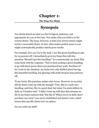 Chapter 1:
The Way We Think
Synopsis
You decide based on what you feel is logical, judicious, and
appropriate for you at the time. You make what you believe is the
correct choice. The issue, however, is that your correct choice might
not be a successful choice. In fact, what makes perfect sense to you
might systematically produce utterly poor results.
For example, let’s say I'm in the mall. I see this green handbag on sale
for 25 percent off. I immediately go to my brain files with the
question “Should I get this handbag?” In a nanosecond, my brain files
come back with the response: “You’ve been seeking a green handbag
to go with those green shoes you purchased last week. Purchase it!”
As I rush to the checkout, my brain isn't only thrilled about having
this beautiful handbag, but glowing with pride because its25 percent
off.
To my brain, this purchase makes utter sense. However, at no point
did my brain come up with the thought “True, this is a truly nice
handbag, and true, this is a good deal, but today I’m 3000 dollars in
debt, so I’d better wait.” I didn’t come up with that data because no
file in my brain contains that. The file of “When you’re in debt, don’t
purchase any more” was never established and doesn’t exist, which
means that specific choice isn't an option.
Do you catch my drift?
- 5 -
 