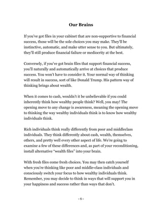 Our Brains
If you’ve got files in your cabinet that are non-supportive to financial
success, those will be the sole choices you may make. They’ll be
instinctive, automatic, and make utter sense to you. But ultimately,
they'll still produce financial failure or mediocrity at the best.
Conversely, if you’ve got brain files that support financial success,
you'll naturally and automatically arrive at choices that produce
success. You won’t have to consider it. Your normal way of thinking
will result in success, sort of like Donald Trump. His pattern way of
thinking brings about wealth.
When it comes to cash, wouldn’t it be unbelievable if you could
inherently think how wealthy people think? Well, you may! The
opening move to any change is awareness, meaning the opening move
to thinking the way wealthy individuals think is to know how wealthy
individuals think.
Rich individuals think really differently from poor and middleclass
individuals. They think differently about cash, wealth, themselves,
others, and pretty well every other aspect of life. We’re going to
examine a few of these differences and, as part of your reconditioning,
install alternative “wealth files” into your brain.
With fresh files come fresh choices. You may then catch yourself
when you're thinking like poor and middle-class individuals and
consciously switch your focus to how wealthy individuals think.
Remember, you may decide to think in ways that will support you in
your happiness and success rather than ways that don’t.
- 6 -
 