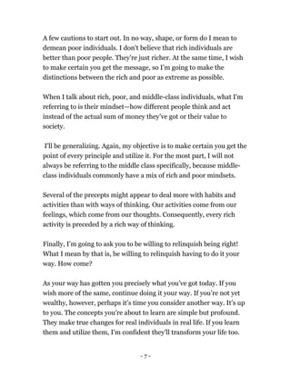 A few cautions to start out. In no way, shape, or form do I mean to
demean poor individuals. I don't believe that rich individuals are
better than poor people. They’re just richer. At the same time, I wish
to make certain you get the message, so I’m going to make the
distinctions between the rich and poor as extreme as possible.
When I talk about rich, poor, and middle-class individuals, what I'm
referring to is their mindset—how different people think and act
instead of the actual sum of money they’ve got or their value to
society.
I'll be generalizing. Again, my objective is to make certain you get the
point of every principle and utilize it. For the most part, I will not
always be referring to the middle class specifically, because middle-
class individuals commonly have a mix of rich and poor mindsets.
Several of the precepts might appear to deal more with habits and
activities than with ways of thinking. Our activities come from our
feelings, which come from our thoughts. Consequently, every rich
activity is preceded by a rich way of thinking.
Finally, I’m going to ask you to be willing to relinquish being right!
What I mean by that is, be willing to relinquish having to do it your
way. How come?
As your way has gotten you precisely what you’ve got today. If you
wish more of the same, continue doing it your way. If you’re not yet
wealthy, however, perhaps it’s time you consider another way. It’s up
to you. The concepts you're about to learn are simple but profound.
They make true changes for real individuals in real life. If you learn
them and utilize them, I'm confident they'll transform your life too.
- 7 -
 