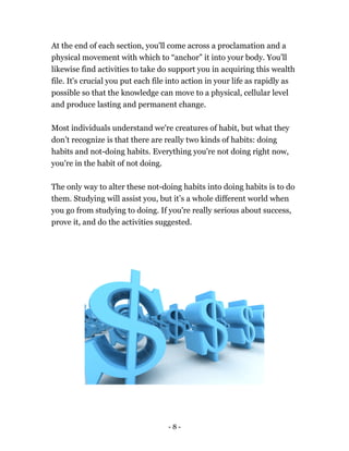 At the end of each section, you'll come across a proclamation and a
physical movement with which to “anchor” it into your body. You’ll
likewise find activities to take do support you in acquiring this wealth
file. It's crucial you put each file into action in your life as rapidly as
possible so that the knowledge can move to a physical, cellular level
and produce lasting and permanent change.
Most individuals understand we're creatures of habit, but what they
don’t recognize is that there are really two kinds of habits: doing
habits and not-doing habits. Everything you're not doing right now,
you're in the habit of not doing.
The only way to alter these not-doing habits into doing habits is to do
them. Studying will assist you, but it’s a whole different world when
you go from studying to doing. If you're really serious about success,
prove it, and do the activities suggested.
- 8 -
 