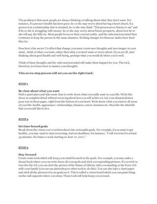 The problem is that most people are always thinking or talking about what they don’t want. For
instance, if a person’s health has been poor, he or she may worry about having a heart attack; if a
person is in a relationship that is strained, he or she may think “Thispersonnever listens to me” and
if he or she is struggling with money, he or she may worry about future prospects, about how he or
she will pay the bills etc. Most people focuson their current reality, and the subconsciousmind then
continues to keep the person in the same situation. Nothing changes for them no matter how hard
they try.
Now here’s the secret:To effect that change, youmust create new thoughts and new images in your
mind...think of what youwant, rather then what youdon’t want or worry about. If youare ill, start
thinking about good health and well-being, perhaps what youwould do when you’re well.
Think of these thoughts and the subconsciousmind will make them happen for you. The trick,
therefore, is to learn how to master your thoughts.
This seven-step process will set you on the right track:
STEP 1
Be clear about what you want
Find a quiet place and take some time to write down what youreally want in your life. Write this
down in complete detail without worryingabout how youwill achieve it. Let your deepest desires
pour out on those pages, right from the bottomof your heart. Write down what youwant in all areas
of your life: health, appearance, relationships, finances, career, business etc. Describe the ideal life
that youwould like to live.
STEP 2
Set time-bound goals
Break down the vision you’ve writtenabout into actionable goals. For example, if youwant to get
healthy, youmay want to start exercising. And set deadlines, for instance, “I will exercise for at least
45 minutes, five times a week starting on June 27, 2017.”
STEP 3
Stay focused
Create some toolswhich will keep your mind focusedon the goals. For example, youmay make a
dream book where youcan write down all your goals and stick correspondingpictures. If youwish to
travelto the US, youcan stick the picture of the Statue of Liberty with youstanding in the front of it
with your family (youcan use photoshopor other toolsto do this). Youcan also take a chart paper
and stick all the picturesof your goals on it. This is called a vision boardwhich youcan paste/hang
on the wall opposite where yousleep. These toolswill help keep youon track.
 