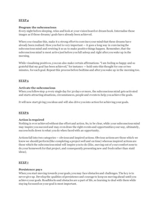 STEP 4
Program the subconscious
Every night before sleeping, relax and look at your visionboardor dream book. Internalise those
images as if those dreams/ goals have already been achieved.
When youvisualise this, make it a strong effort to convince your mind that these dreams have
already been realised. How youfeel is very important — it goes a long way in convincingthe
subconsciousmind and rewiring it so as to make positive things happen. Remember, that the
subconsciousmind is most active just before youfall asleep and right after youwake up in the
morning.
While visualising positives, youcan also make certain affirmations. “I am feeling so happy and so
grateful that my goal has been achieved,” for instance — hold onto this thought for one or two
minutes, for each goal. Repeat this processbefore bedtime and after youwake up in the morning too.
STEP 5
Activate the subconscious
When youfollowstep 4 every single day for 30 days or more, the subconsciousmind gets activated
and starts attractingsituations, circumstances, people and eventsto help youachieve the goals.
It will now start giving youideas and will also drive youinto action for achievingyour goals.
STEP 6
Action is required
Nothing is ever achievedwithout due effort and action. So, to be clear, while your subconsciousmind
may inspire yousucceedand may evendraw the right eventsand opportunitiesyour way, ultimately,
successboils down to what youdo when facedwith an opportunity.
Actionsfall into two categories — obviousand inspired actions. Obvious actionsare those which we
know we should perform(like completing a project well and on time) whereas inspired actionsare
those which the subconsciousmind will inspire youto do (like, moving out of your comfort zone to
do your homework for that project, and consequently presentingnew and freshrather than staid
ideas).
STEP 7
Persistence pays
When youstart moving towards your goals, youmay face obstaclesand challenges. The key is to
never give up. Developthe qualities of persistence and courage to keepon movingahead until you
achieve your goals. Roadblocksand obstaclesare a part of life, so learning to deal with them while
staying focussedon your goal is most important.
 