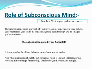 Role of Subconscious Mind:-
Your best ALLY in your path to success…….
The subconscious mind stores all of your previous life experiences, your beliefs,
your memories, your skills, all situations you've been through and all images
you've ever seen.
The subconscious mind; your Autopilot!
It is responsible for all our behavior, our talents and attitudes.
And what is amazing about the subconscious mind is the fact that it is always
working. It never stops functioning. This is why you have dreams at night.
 