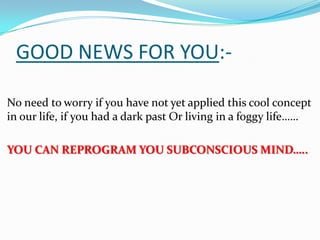 GOOD NEWS FOR YOU:-
No need to worry if you have not yet applied this cool concept
in our life, if you had a dark past Or living in a foggy life……
YOU CAN REPROGRAM YOU SUBCONSCIOUS MIND…..
 