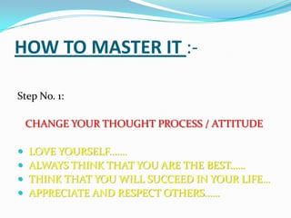 HOW TO MASTER IT :-
Step No. 1:
CHANGE YOUR THOUGHT PROCESS / ATTITUDE
 LOVE YOURSELF…….
 ALWAYS THINK THAT YOU ARE THE BEST……
 THINK THAT YOU WILL SUCCEED IN YOUR LIFE…
 APPRECIATE AND RESPECT OTHERS……
 