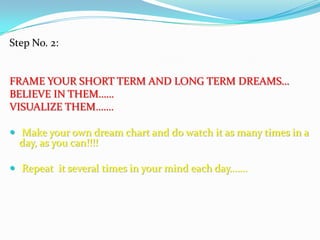 Step No. 2:
FRAME YOUR SHORT TERM AND LONG TERM DREAMS…
BELIEVE IN THEM……
VISUALIZE THEM…….
 Make your own dream chart and do watch it as many times in a
day, as you can!!!!
 Repeat it several times in your mind each day…….
 