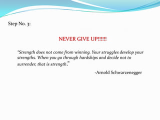 Step No. 3:
NEVER GIVE UP!!!!!!
“Strength does not come from winning. Your struggles develop your
strengths. When you go through hardships and decide not to
surrender, that is strength.”
-Arnold Schwarzenegger
 