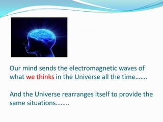 Our mind sends the electromagnetic waves of
what we thinks in the Universe all the time…….
And the Universe rearranges itself to provide the
same situations……..
 