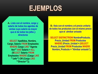 A.- Lista con el nombre, cargo y
salario de todos los agentes de     B.- lista con el nombre y el precio unitario
 ventas cuyo salario es mayor      de todos los productos con el mismo precio
   que el de todos los jefes y                 que el almíbar anisado
            directores
                                    SELECT DISTINCTROW NombreProducto,
  SELECT Apellidos, Nombre,             Precio_Unidad FROM Productos
Cargo, Salario FROM Empleados           WHERE (Precio_Unidad = (SELECT
  WHERE Cargo LIKE "Agente          Precio_Unidad FROM Productos WHERE
   Ven*" AND Salario > ALL           Nombre_Producto = "Almíbar anisado");
    (SELECT Salario FROM
 Empleados WHERE (Cargo LIKE
   "*Jefe*") OR (Cargo LIKE
         "*Director*"));
 