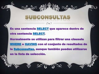 Es una sentencia SELECT que aparece dentro de
otra sentencia SELECT.

Normalmente se utilizan para filtrar una clausula
WHERE o HAVING con el conjunto de resultados de
la Subconsultas, aunque también pueden utilizarse
en la lista de selección.
 