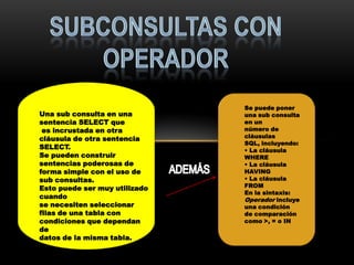 Se puede poner
Una sub consulta en una        una sub consulta
sentencia SELECT que           en un
 es incrustada en otra         número de
cláusula de otra sentencia     cláusulas
                               SQL, incluyendo:
SELECT.                        • La cláusula
Se pueden construir            WHERE
sentencias poderosas de        • La cláusula
forma simple con el uso de     HAVING
sub consultas.                 • La cláusula
Esto puede ser muy utilizado   FROM
                               En la sintaxis:
cuando                         Operador incluye
se necesiten seleccionar       una condición
filas de una tabla con         de comparación
condiciones que dependan       como >, = o IN
de
datos de la misma tabla.
 