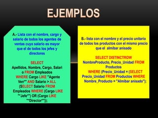 A.- Lista con el nombre, cargo y
salario de todos los agentes de     B.- lista con el nombre y el precio unitario
 ventas cuyo salario es mayor      de todos los productos con el mismo precio
   que el de todos los jefes y                 que el almíbar anisado
            directores
                                            SELECT DISTINCTROW
             SELECT                 NombreProducto, Precio_Unidad FROM
Apellidos, Nombre, Cargo, Salari                  Productos
       o FROM Empleados                 WHERE (Precio_Unidad = (SELECT
  WHERE Cargo LIKE "Agente          Precio_Unidad FROM Productos WHERE
   Ven*" AND Salario > ALL           Nombre_Producto = "Almíbar anisado");
    (SELECT Salario FROM
Empleados WHERE (Cargo LIKE
   "*Jefe*") OR (Cargo LIKE
          "*Director*"));
 