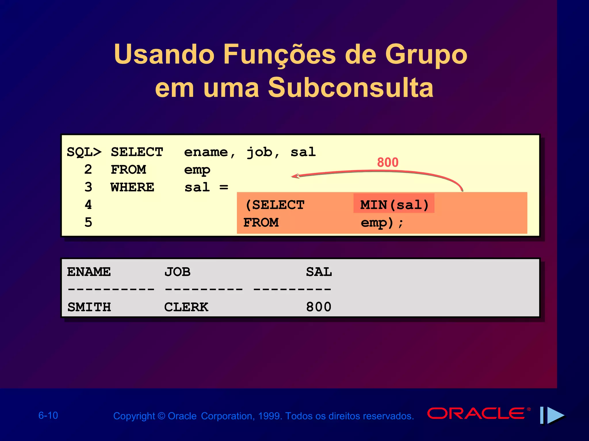Usando Funções de Grupo
              em uma Subconsulta

       SQL> SELECT         ename, job, sal
                                                                      800
         2 FROM            emp
         3 WHERE           sal =
         4                        (SELECT                          MIN(sal)
         5                        FROM                             emp);


       ENAME
       ENAME           JOB
                       JOB             SAL
                                       SAL
       ----------
       ----------      --------- ---------
                       --------- ---------
       SMITH
       SMITH           CLERK
                       CLERK           800
                                       800




6-10        Copyright © Oracle Corporation, 1999. Todos os direitos reservados.
 