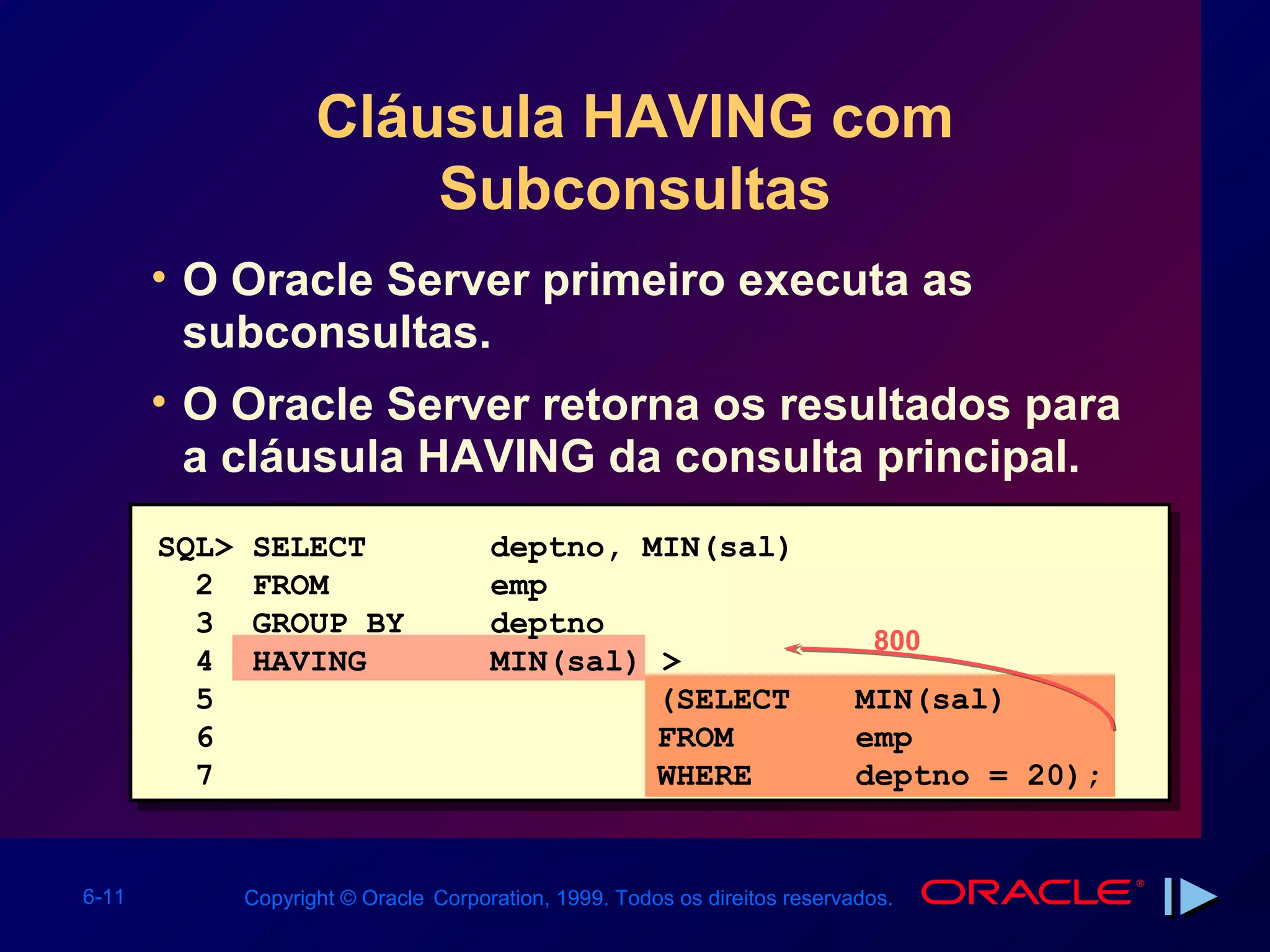 Cláusula HAVING com
                         Subconsultas
       • O Oracle Server primeiro executa as
         subconsultas.
       • O Oracle Server retorna os resultados para
         a cláusula HAVING da consulta principal.
       SQL>   SELECT                   deptno, MIN(sal)
         2    FROM                     emp
         3    GROUP BY                 deptno
                                                                              800
         4    HAVING                   MIN(sal) >
         5                                      (SELECT                      MIN(sal)
         6                                      FROM                         emp
         7                                      WHERE                        deptno = 20);


6-11          Copyright © Oracle Corporation, 1999. Todos os direitos reservados.
 