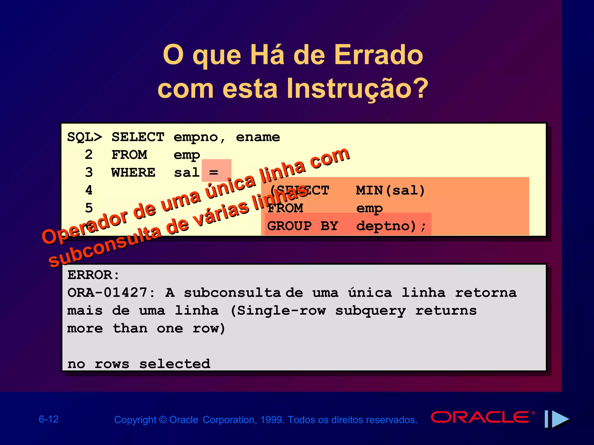 O que Há de Errado
                     com esta Instrução?
       SQL> SELECT empno, ename
          2 FROM    emp                 m
                                  h a co
                            a li n s
          3 WHERE sal =
          4
                    m a únic inha
                               (SELECT    MIN(sal)
          5
              r de u várias l FROM        emp
         r6 do
          a        de          GROUP BY deptno);
Ope nsulta
subco
       ERROR:
       ERROR:
       ORA-01427: A subconsulta de uma única linha retorna
       ORA-01427: A subconsulta de uma única linha retorna
       mais de uma linha (Single-row subquery returns
       mais de uma linha (Single-row subquery returns
       more than one row)
       more than one row)

       no rows selected
       no rows selected


6-12        Copyright © Oracle Corporation, 1999. Todos os direitos reservados.
 
